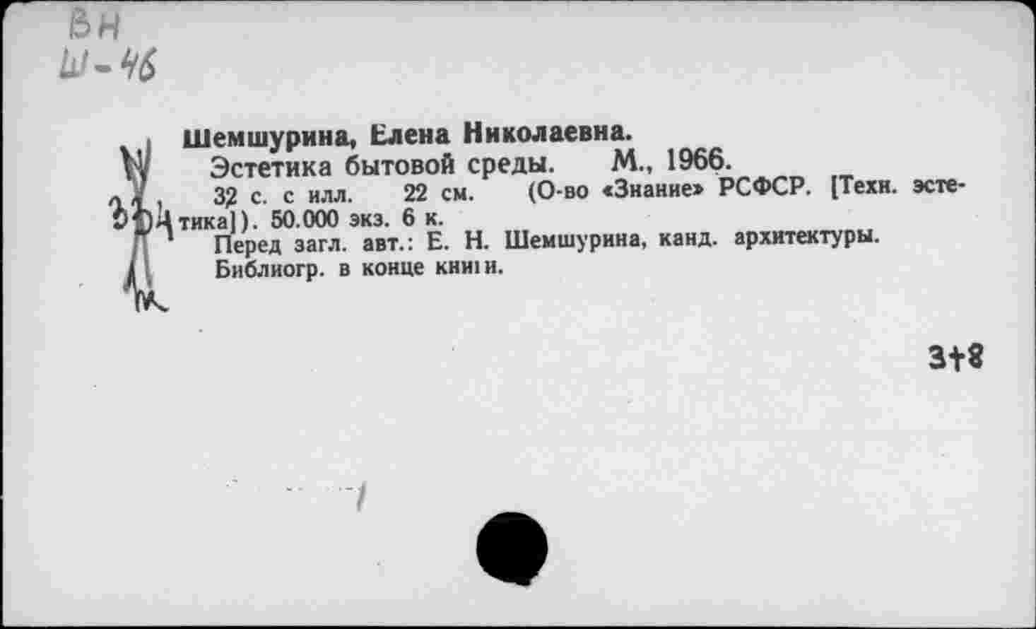 ﻿
Шемшурина, Елена Николаевна.
V; Эстетика бытовой среды. М., 1966.
« У ,	3? с. с илл. 22 см. (О-во «Знание» РСФСР. [Техн, эсте-
Ь1)Цтика]). 50.000 экз. 6 к.
Г ’ Перед загл. авт.: Е. Н. Шемшурина, канд. архитектуры.
» Библиогр. в конце кни1и.
3+8